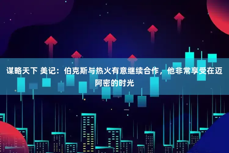 谋略天下 美记：伯克斯与热火有意继续合作，他非常享受在迈阿密的时光