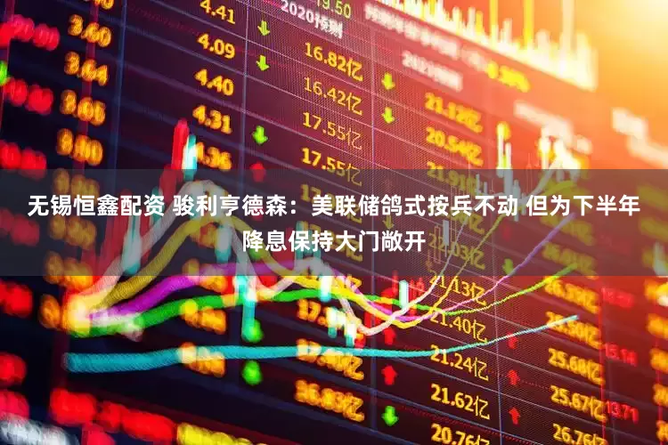 无锡恒鑫配资 骏利亨德森：美联储鸽式按兵不动 但为下半年降息保持大门敞开
