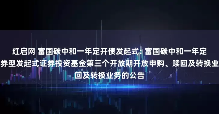 红启网 富国碳中和一年定开债发起式: 富国碳中和一年定期开放债券型发起式证券投资基金第三个开放期开放申购、赎回及转换业务的公告