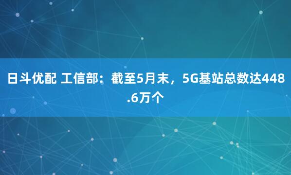 日斗优配 工信部：截至5月末，5G基站总数达448.6万个