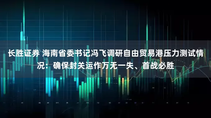 长胜证券 海南省委书记冯飞调研自由贸易港压力测试情况：确保封关运作万无一失、首战必胜