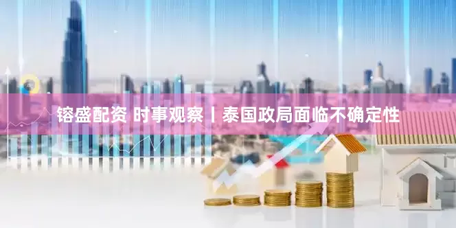 镕盛配资 时事观察丨泰国政局面临不确定性