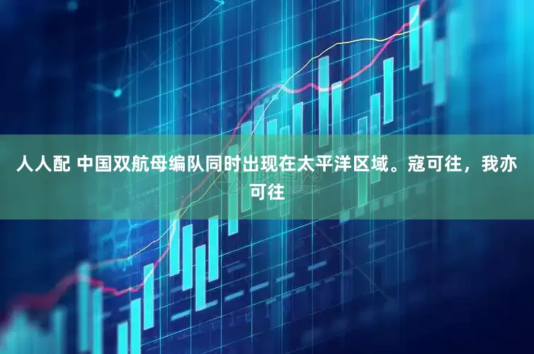 人人配 中国双航母编队同时出现在太平洋区域。寇可往，我亦可往
