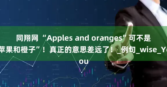 同翔网 “Apples and oranges”可不是“苹果和橙子”！真正的意思差远了！_例句_wise_You
