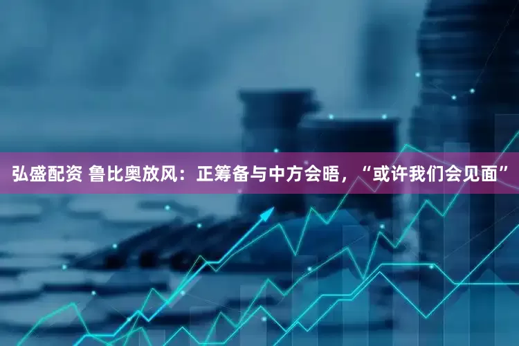 弘盛配资 鲁比奥放风：正筹备与中方会晤，“或许我们会见面”