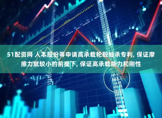 51配资网 人本股份等申请高承载轮毂轴承专利, 保证摩擦力就较小的前提下, 保证高承载能力和刚性