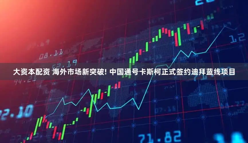 大资本配资 海外市场新突破! 中国通号卡斯柯正式签约迪拜蓝线项目