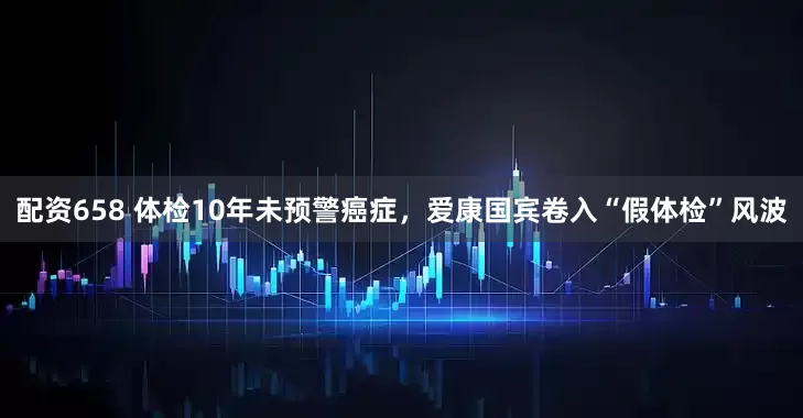 配资658 体检10年未预警癌症，爱康国宾卷入“假体检”风波