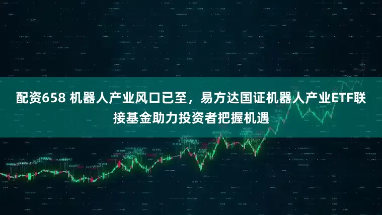 配资658 机器人产业风口已至，易方达国证机器人产业ETF联接基金助力投资者把握机遇