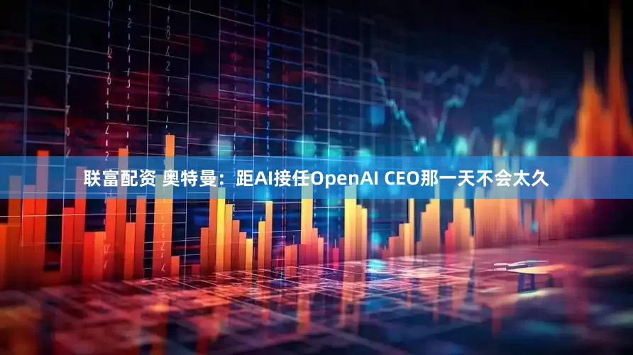 联富配资 奥特曼：距AI接任OpenAI CEO那一天不会太久