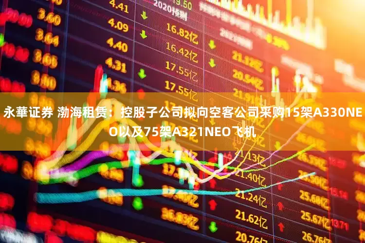 永華证券 渤海租赁：控股子公司拟向空客公司采购15架A330NEO以及75架A321NEO飞机