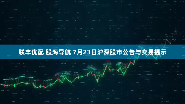 联丰优配 股海导航 7月23日沪深股市公告与交易提示