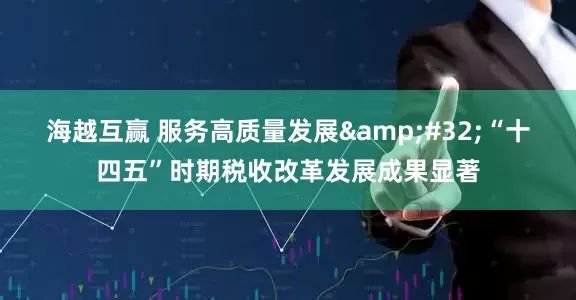 海越互赢 服务高质量发展&#32;“十四五”时期税收改革发展成果显著