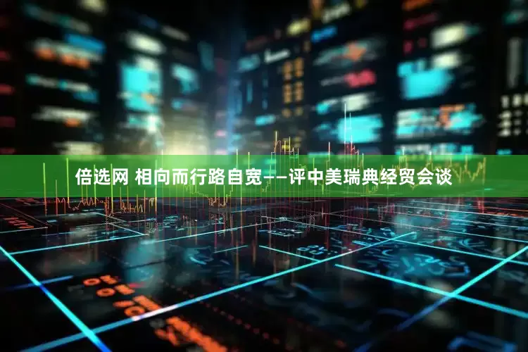 倍选网 相向而行路自宽——评中美瑞典经贸会谈