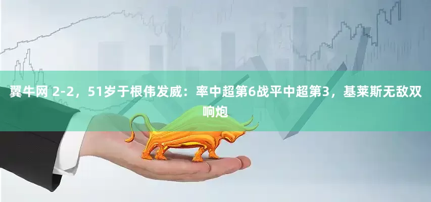 翼牛网 2-2，51岁于根伟发威：率中超第6战平中超第3，基莱斯无敌双响炮
