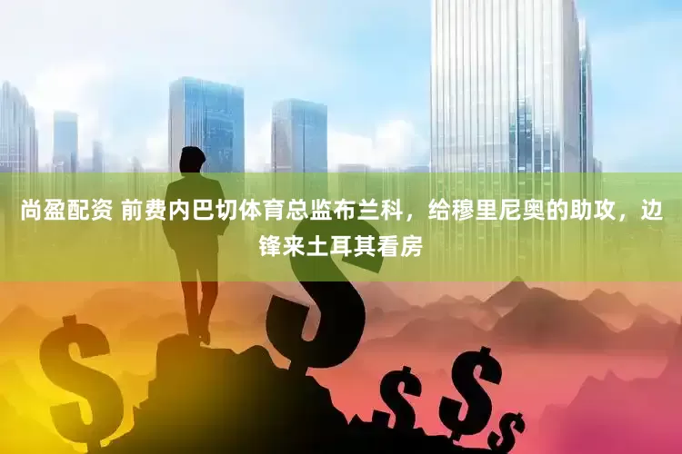 尚盈配资 前费内巴切体育总监布兰科，给穆里尼奥的助攻，边锋来土耳其看房