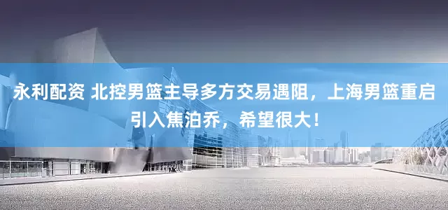 永利配资 北控男篮主导多方交易遇阻，上海男篮重启引入焦泊乔，希望很大！
