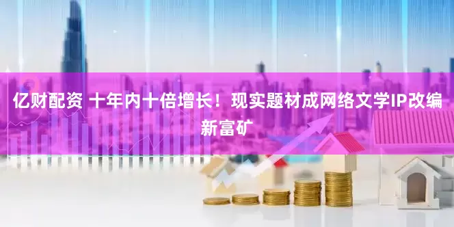 亿财配资 十年内十倍增长！现实题材成网络文学IP改编新富矿