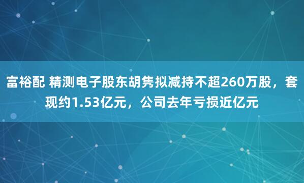 富裕配 精测电子股东胡隽拟减持不超260万股，套现约1.53亿元，公司去年亏损近亿元