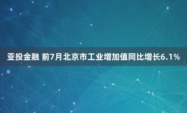亚投金融 前7月北京市工业增加值同比增长6.1%