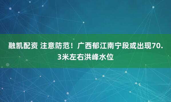 融凯配资 注意防范！广西郁江南宁段或出现70.3米左右洪峰水位