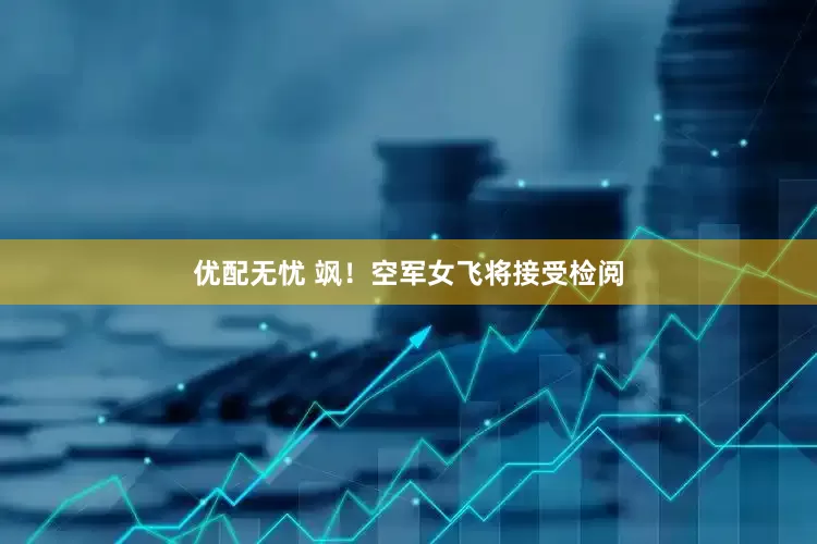 优配无忧 飒！空军女飞将接受检阅