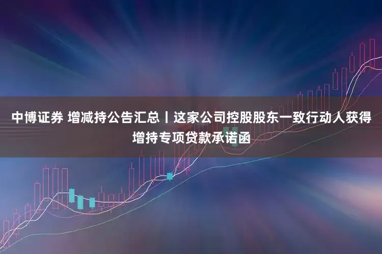 中博证券 增减持公告汇总丨这家公司控股股东一致行动人获得增持专项贷款承诺函