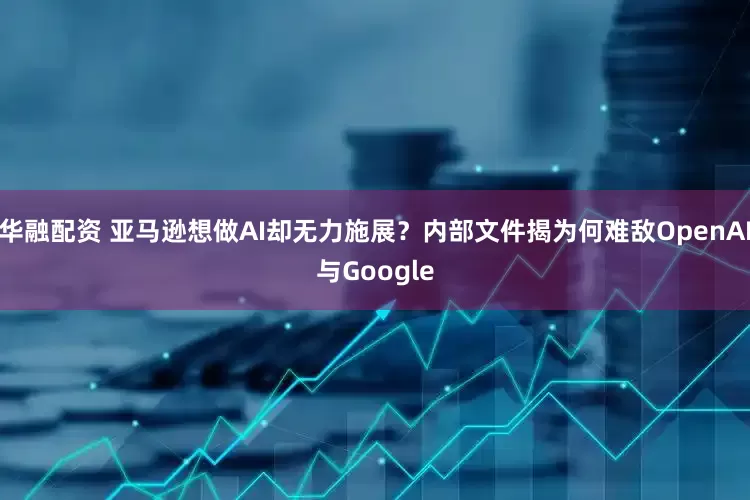 华融配资 亚马逊想做AI却无力施展？内部文件揭为何难敌OpenAI与Google
