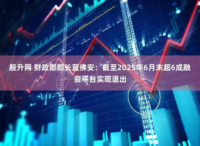 股升网 财政部部长蓝佛安：截至2025年6月末超6成融资平台实现退出