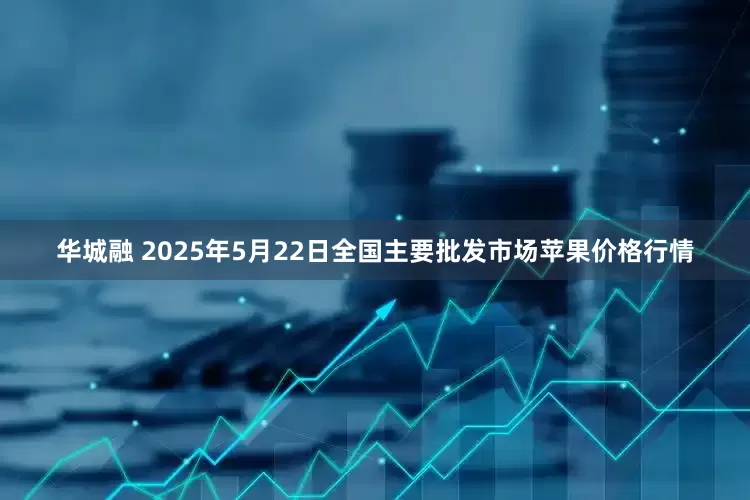 华城融 2025年5月22日全国主要批发市场苹果价格行情
