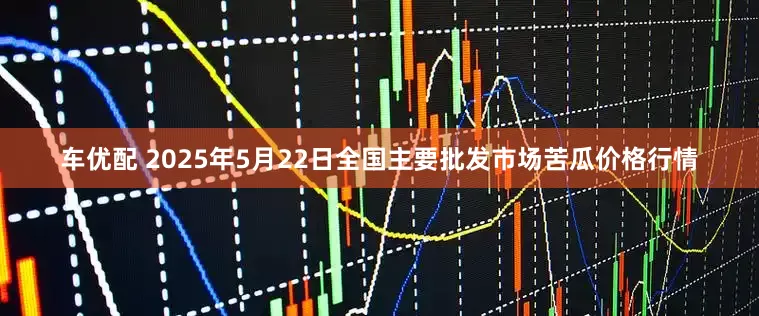车优配 2025年5月22日全国主要批发市场苦瓜价格行情