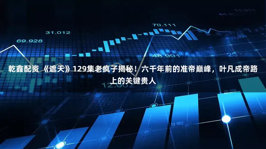 乾鑫配资 《遮天》129集老疯子揭秘！六千年前的准帝巅峰，叶凡成帝路上的关键贵人