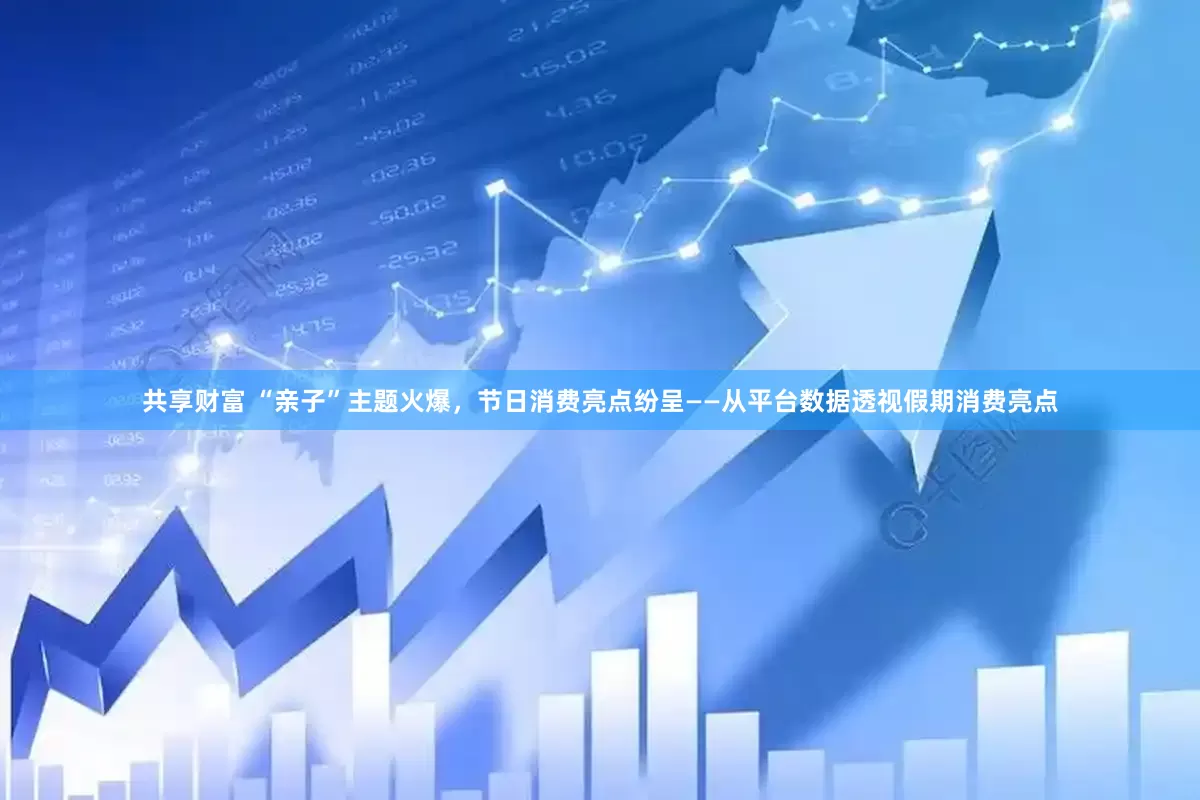 共享财富 “亲子”主题火爆，节日消费亮点纷呈——从平台数据透视假期消费亮点