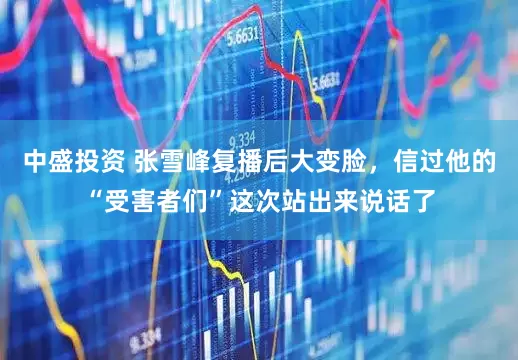 中盛投资 张雪峰复播后大变脸,信过他的“受害者们”这次站出来说话了