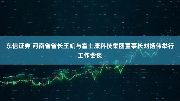 东信证券 河南省省长王凯与富士康科技集团董事长刘扬伟举行工作会谈