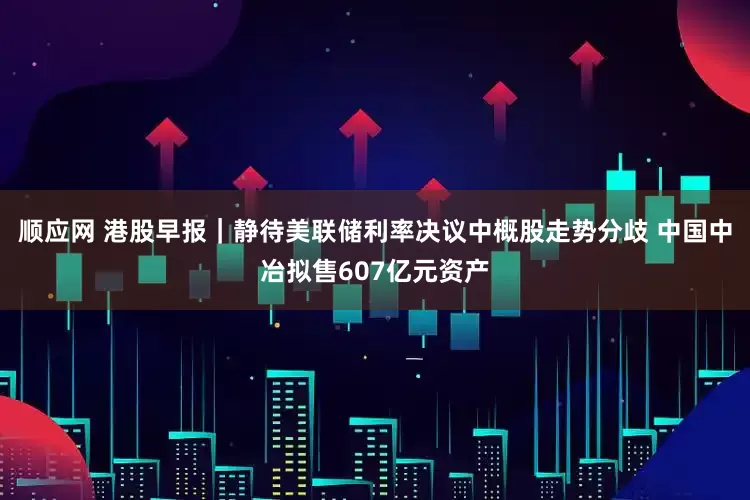顺应网 港股早报｜静待美联储利率决议中概股走势分歧 中国中冶拟售607亿元资产