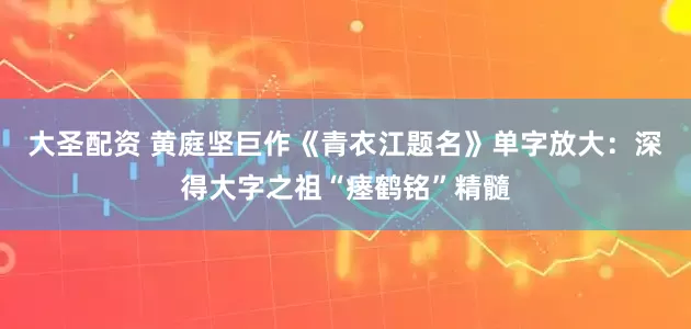 大圣配资 黄庭坚巨作《青衣江题名》单字放大：深得大字之祖“瘗鹤铭”精髓